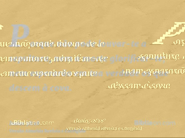 Porque não pode louvar-te a sepultura, nem a morte glorificar-te; nem esperarão em tua verdade os que descem à cova.