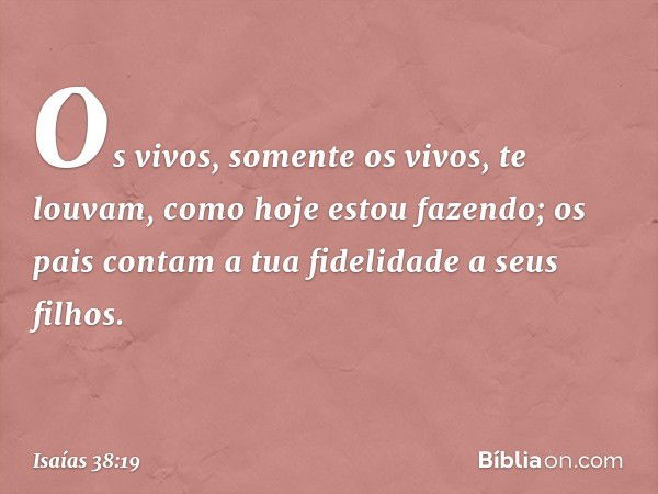 Os vivos, somente os vivos, te louvam,
como hoje estou fazendo;
os pais contam a tua fidelidade
a seus filhos. -- Isaías 38:19