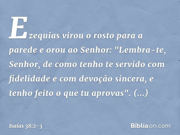 Ezequias virou o rosto para a parede e orou ao Senhor: "Lembra-te, Senhor, de como tenho te servido com fidelidade e com devoção sincera, e tenho feito o que tu