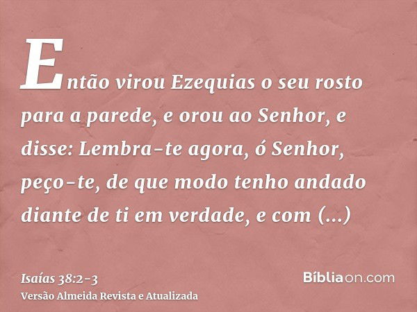 Então virou Ezequias o seu rosto para a parede, e orou ao Senhor,e disse: Lembra-te agora, ó Senhor, peço-te, de que modo tenho andado diante de ti em verdade, 