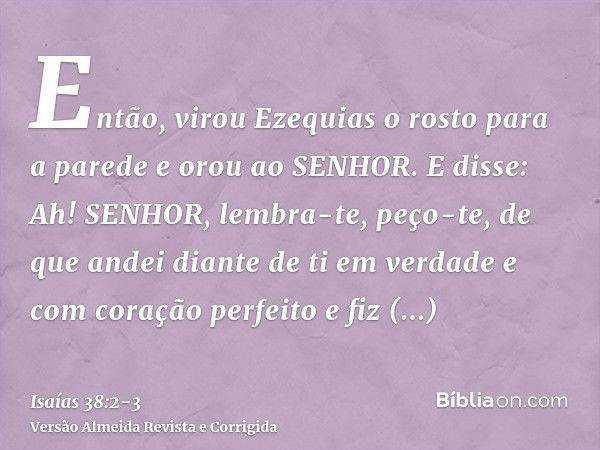 Então, virou Ezequias o rosto para a parede e orou ao SENHOR.E disse: Ah! SENHOR, lembra-te, peço-te, de que andei diante de ti em verdade e com coração perfeit