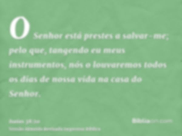 O Senhor está prestes a salvar-me; pelo que, tangendo eu meus instrumentos, nós o louvaremos todos os dias de nossa vida na casa do Senhor.