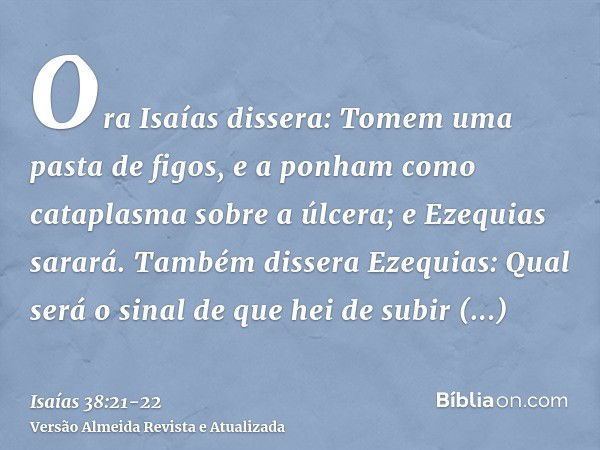 Ora Isaías dissera: Tomem uma pasta de figos, e a ponham como cataplasma sobre a úlcera; e Ezequias sarará.Também dissera Ezequias: Qual será o sinal de que hei