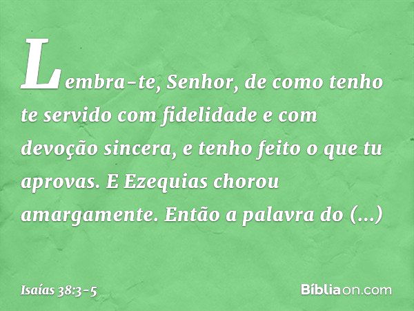 "Lembra-te, Senhor, de como tenho te servido com fidelidade e com devoção sincera, e tenho feito o que tu aprovas". E Ezequias chorou amargamente. Então a palav