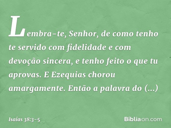 "Lembra-te, Senhor, de como tenho te servido com fidelidade e com devoção sincera, e tenho feito o que tu aprovas". E Ezequias chorou amargamente. Então a palav