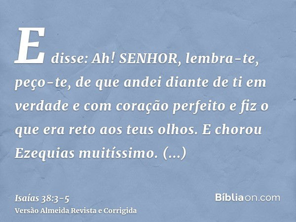 E disse: Ah! SENHOR, lembra-te, peço-te, de que andei diante de ti em verdade e com coração perfeito e fiz o que era reto aos teus olhos. E chorou Ezequias muit