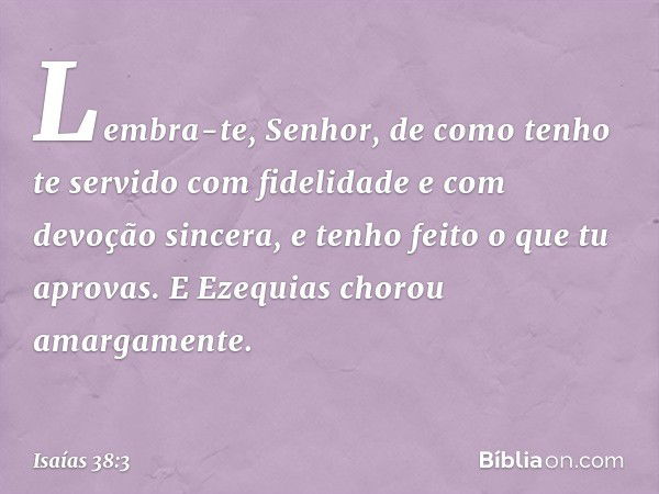 "Lembra-te, Senhor, de como tenho te servido com fidelidade e com devoção sincera, e tenho feito o que tu aprovas". E Ezequias chorou amargamente. -- Isaías 38: