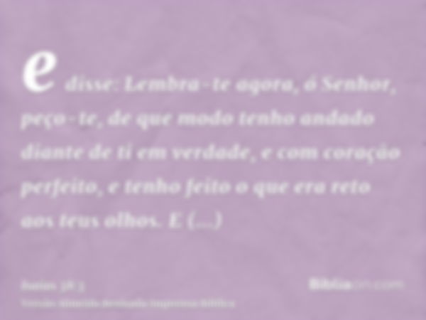 e disse: Lembra-te agora, ó Senhor, peço-te, de que modo tenho andado diante de ti em verdade, e com coração perfeito, e tenho feito o que era reto aos teus olh