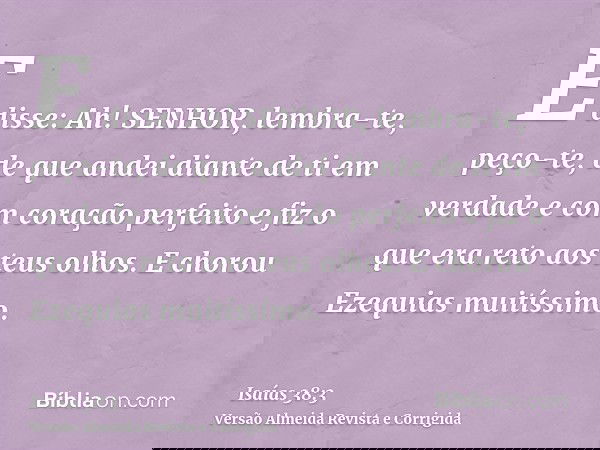 E disse: Ah! SENHOR, lembra-te, peço-te, de que andei diante de ti em verdade e com coração perfeito e fiz o que era reto aos teus olhos. E chorou Ezequias muit