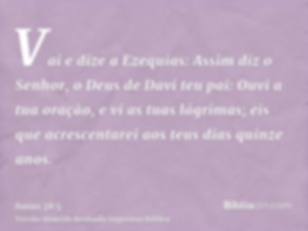 Vai e dize a Ezequias: Assim diz o Senhor, o Deus de Davi teu pai: Ouvi a tua oração, e vi as tuas lágrimas; eis que acrescentarei aos teus dias quinze anos.