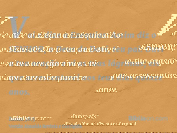 Vai e dize a Ezequias: Assim diz o SENHOR, o Deus de Davi, teu pai: Ouvi a tua oração e vi as tuas lágrimas; eis que acrescentarei aos teus dias quinze anos.