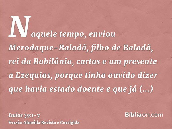 Naquele tempo, enviou Merodaque-Baladã, filho de Baladã, rei da Babilônia, cartas e um presente a Ezequias, porque tinha ouvido dizer que havia estado doente e 