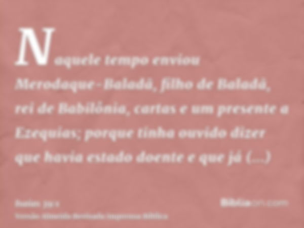 Naquele tempo enviou Merodaque-Baladã, filho de Baladã, rei de Babilônia, cartas e um presente a Ezequias; porque tinha ouvido dizer que havia estado doente e q