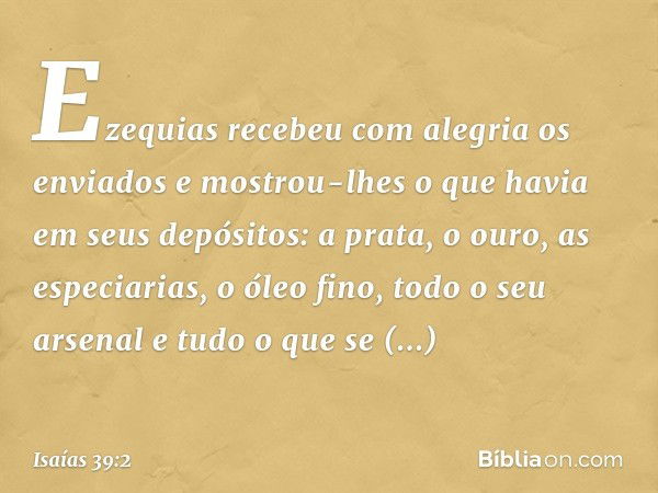 Ezequias recebeu com alegria os enviados e mostrou-lhes o que havia em seus depósitos: a prata, o ouro, as especiarias, o óleo fino, todo o seu arsenal e tudo o