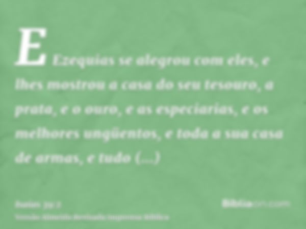 E Ezequias se alegrou com eles, e lhes mostrou a casa do seu tesouro, a prata, e o ouro, e as especiarias, e os melhores ungüentos, e toda a sua casa de armas, 