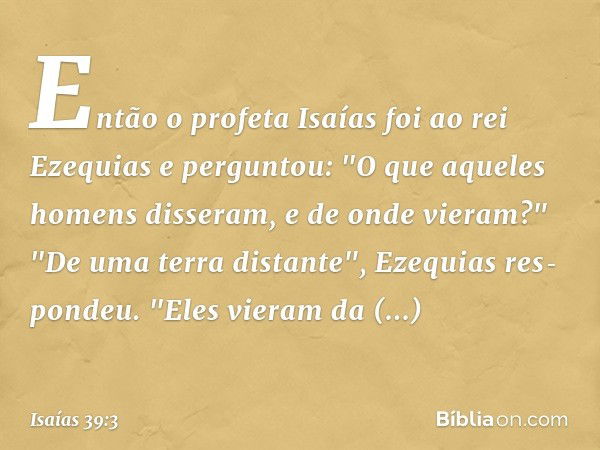 Então o profeta Isaías foi ao rei Ezequias e perguntou: "O que aqueles homens disse­ram, e de onde vieram?"
"De uma terra distante", Ezequias res­pondeu. "Eles 