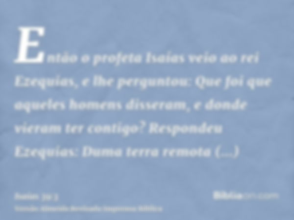 Então o profeta Isaías veio ao rei Ezequias, e lhe perguntou: Que foi que aqueles homens disseram, e donde vieram ter contigo? Respondeu Ezequias: Duma terra re