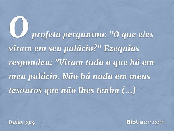 O profeta perguntou: "O que eles viram em seu palácio?"
Ezequias respondeu: "Viram tudo o que há em meu palácio. Não há nada em meus tesouros que não lhes tenha