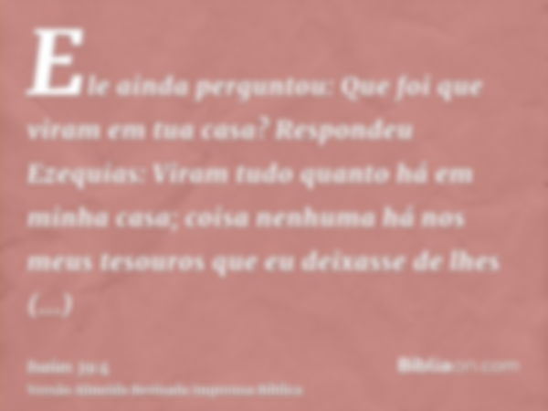 Ele ainda perguntou: Que foi que viram em tua casa? Respondeu Ezequias: Viram tudo quanto há em minha casa; coisa nenhuma há nos meus tesouros que eu deixasse d