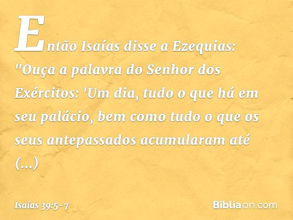 Então Isaías disse a Ezequias: "Ouça a palavra do Senhor dos Exércitos: 'Um dia, tudo o que há em seu palácio, bem como tudo o que os seus antepassados acumular