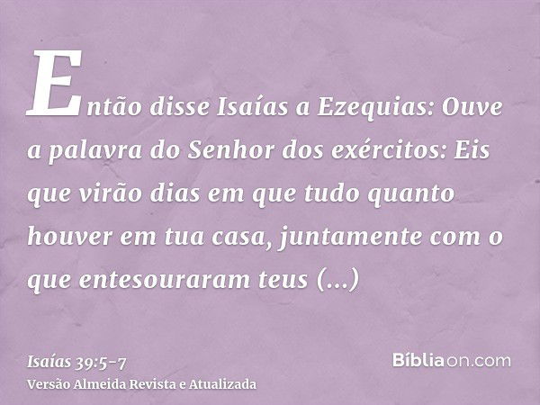 Então disse Isaías a Ezequias: Ouve a palavra do Senhor dos exércitos:Eis que virão dias em que tudo quanto houver em tua casa, juntamente com o que entesourara