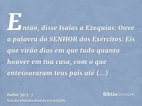 Então, disse Isaías a Ezequias: Ouve a palavra do SENHOR dos Exércitos:Eis que virão dias em que tudo quanto houver em tua casa, com o que entesouraram teus pai