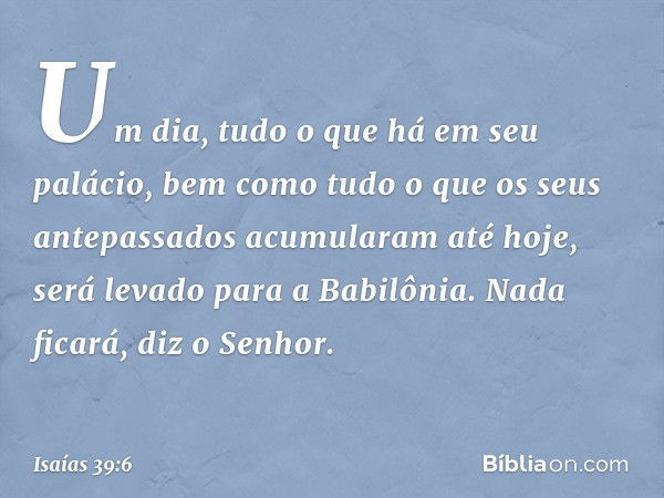 'Um dia, tudo o que há em seu palácio, bem como tudo o que os seus antepassados acumularam até hoje, será levado para a Babilônia. Nada ficará', diz o Senhor. -