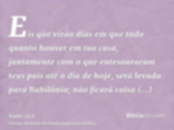 Eis que virão dias em que tudo quanto houver em tua casa, juntamente com o que entesouraram teus pais até o dia de hoje, será levado para Babilônia; não ficará 