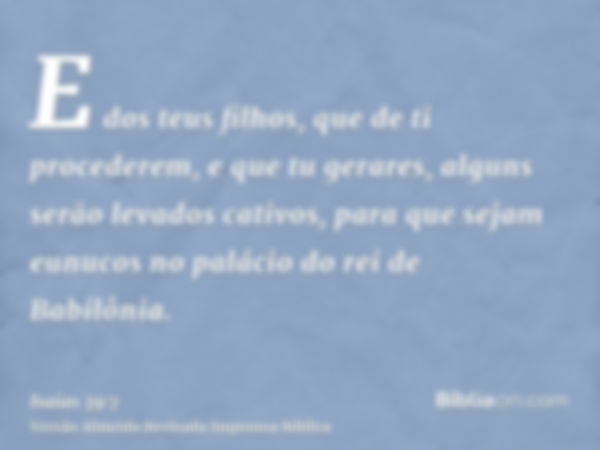 E dos teus filhos, que de ti procederem, e que tu gerares, alguns serão levados cativos, para que sejam eunucos no palácio do rei de Babilônia.