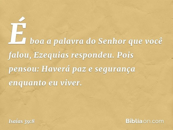 "É boa a palavra do Senhor que você falou", Ezequias respondeu. Pois pensou: "Haverá paz e segurança enquanto eu viver". -- Isaías 39:8