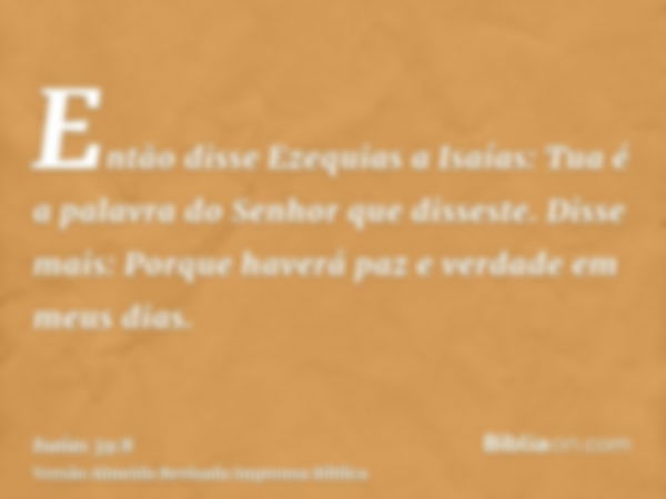 Então disse Ezequias a Isaías: Tua é a palavra do Senhor que disseste. Disse mais: Porque haverá paz e verdade em meus dias.