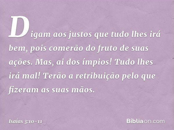 Digam aos justos que tudo lhes irá bem,
pois comerão do fruto de suas ações. Mas, ai dos ímpios!
Tudo lhes irá mal!
Terão a retribuição
pelo que fizeram as suas