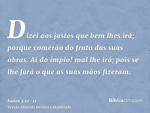 Dizei aos justos que bem lhes irá; porque comerão do fruto das suas obras.Ai do ímpio! mal lhe irá; pois se lhe fará o que as suas mãos fizeram.