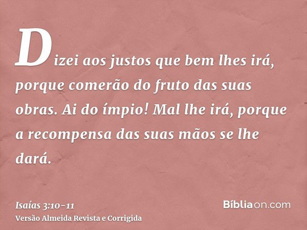 Dizei aos justos que bem lhes irá, porque comerão do fruto das suas obras.Ai do ímpio! Mal lhe irá, porque a recompensa das suas mãos se lhe dará.