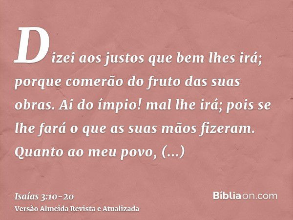 Dizei aos justos que bem lhes irá; porque comerão do fruto das suas obras.Ai do ímpio! mal lhe irá; pois se lhe fará o que as suas mãos fizeram.Quanto ao meu po