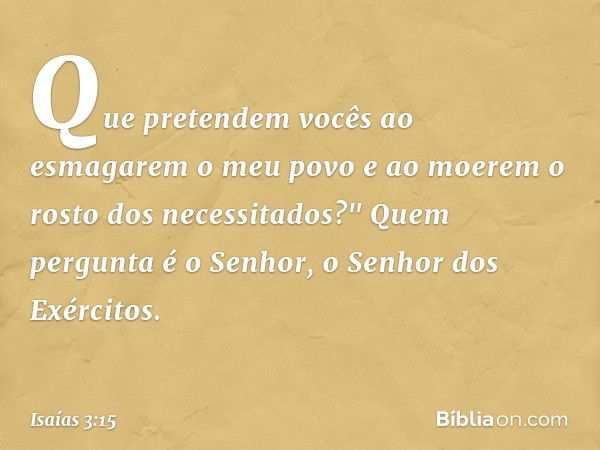 Que pretendem vocês
ao esmagarem o meu povo
e ao moerem o rosto dos necessitados?"
Quem pergunta é o Senhor,
o Senhor dos Exércitos. -- Isaías 3:15