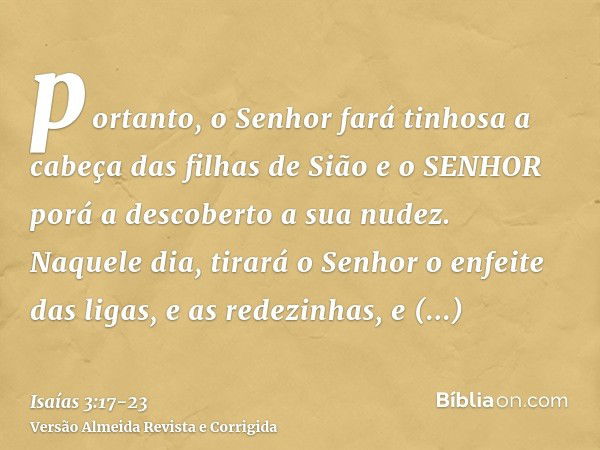 portanto, o Senhor fará tinhosa a cabeça das filhas de Sião e o SENHOR porá a descoberto a sua nudez.Naquele dia, tirará o Senhor o enfeite das ligas, e as rede