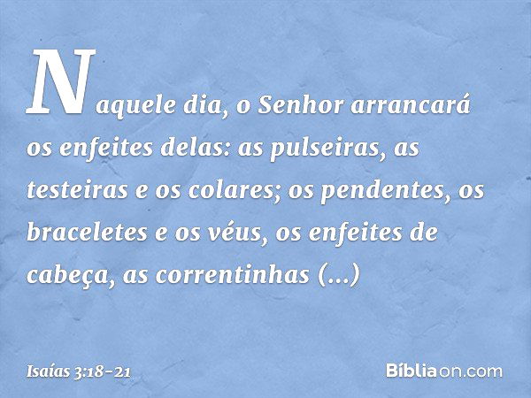 Naquele dia, o Senhor arrancará os enfeites delas: as pulseiras, as testeiras e os colares; os pendentes, os braceletes e os véus, os enfeites de cabeça, as cor