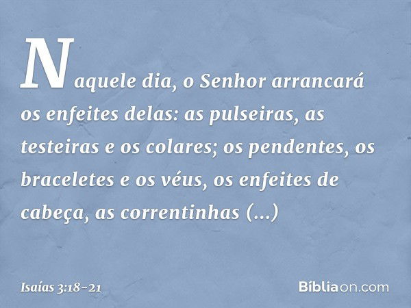 Naquele dia, o Senhor arrancará os enfeites delas: as pulseiras, as testeiras e os colares; os pendentes, os braceletes e os véus, os enfeites de cabeça, as cor