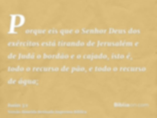 Porque eis que o Senhor Deus dos exércitos está tirando de Jerusalém e de Judá o bordão e o cajado, isto é, todo o recurso de pão, e todo o recurso de água;