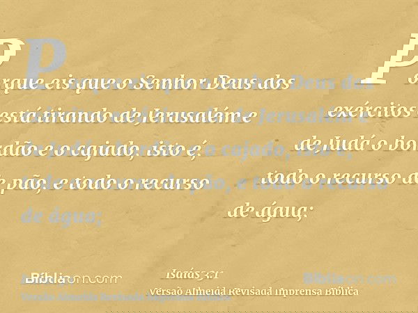 Porque eis que o Senhor Deus dos exércitos está tirando de Jerusalém e de Judá o bordão e o cajado, isto é, todo o recurso de pão, e todo o recurso de água;