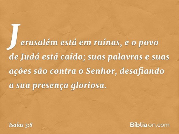 Jerusalém está em ruínas,
e o povo de Judá está caído;
suas palavras e suas ações
são contra o Senhor,
desafiando a sua presença gloriosa. -- Isaías 3:8