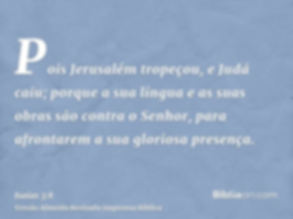 Pois Jerusalém tropeçou, e Judá caiu; porque a sua língua e as suas obras são contra o Senhor, para afrontarem a sua gloriosa presença.