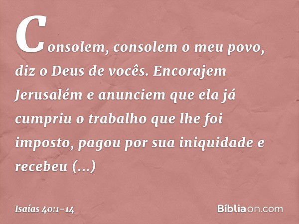 Consolem, consolem o meu povo,
diz o Deus de vocês. Encorajem Jerusalém e anunciem
que ela já cumpriu o trabalho
que lhe foi imposto,
pagou por sua iniquidade
e