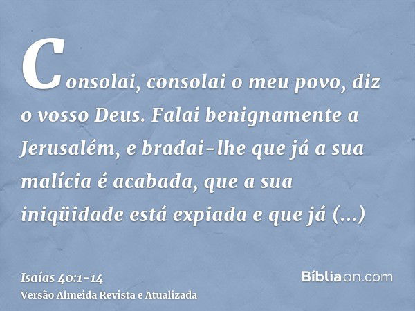 Consolai, consolai o meu povo, diz o vosso Deus.Falai benignamente a Jerusalém, e bradai-lhe que já a sua malícia é acabada, que a sua iniqüidade está expiada e