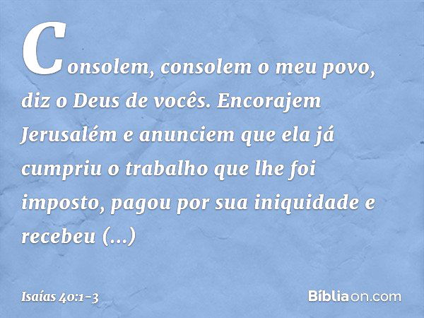 Consolem, consolem o meu povo,
diz o Deus de vocês. Encorajem Jerusalém e anunciem
que ela já cumpriu o trabalho
que lhe foi imposto,
pagou por sua iniquidade
e