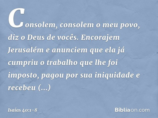 Consolem, consolem o meu povo,
diz o Deus de vocês. Encorajem Jerusalém e anunciem
que ela já cumpriu o trabalho
que lhe foi imposto,
pagou por sua iniquidade
e