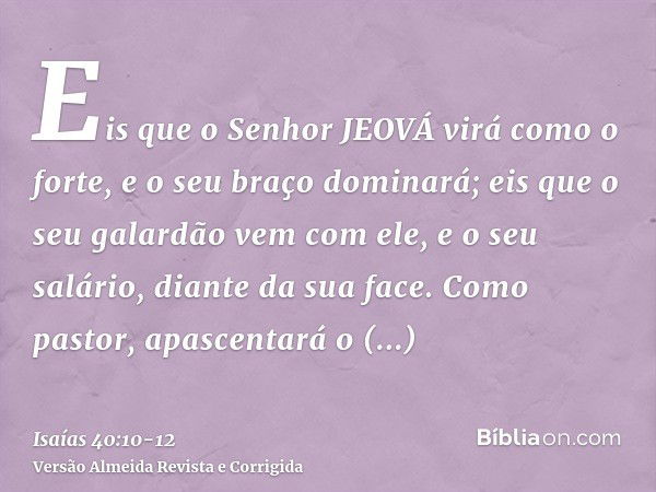 Eis que o Senhor JEOVÁ virá como o forte, e o seu braço dominará; eis que o seu galardão vem com ele, e o seu salário, diante da sua face.Como pastor, apascenta