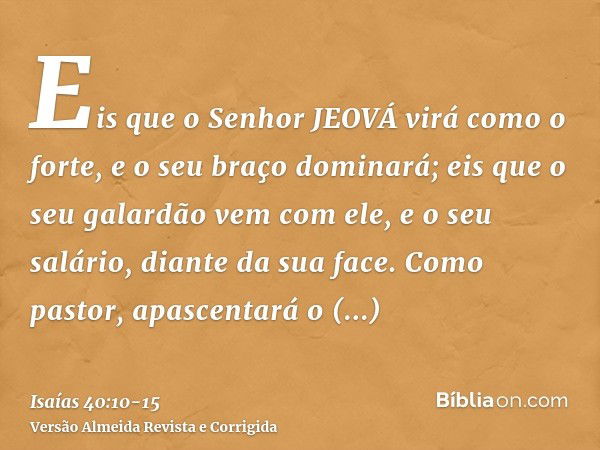 Eis que o Senhor JEOVÁ virá como o forte, e o seu braço dominará; eis que o seu galardão vem com ele, e o seu salário, diante da sua face.Como pastor, apascenta