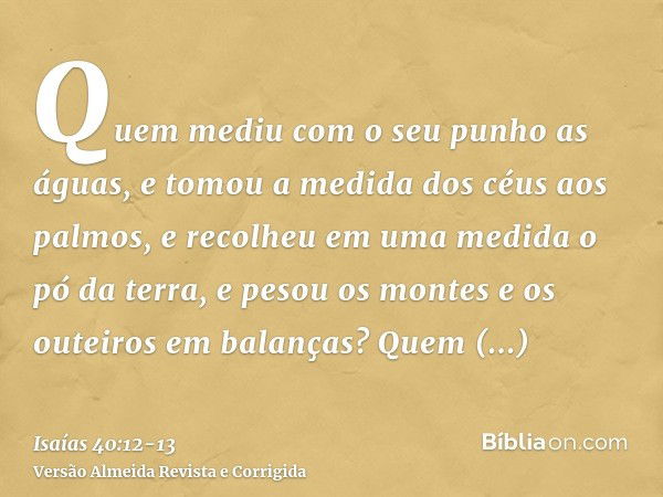 Quem mediu com o seu punho as águas, e tomou a medida dos céus aos palmos, e recolheu em uma medida o pó da terra, e pesou os montes e os outeiros em balanças?Q